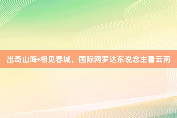 出奇山海•相见春城，国际网罗达东说念主看云南