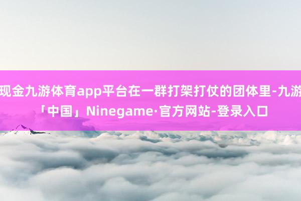 现金九游体育app平台在一群打架打仗的团体里-九游「中国」Ninegame·官方网站-登录入口