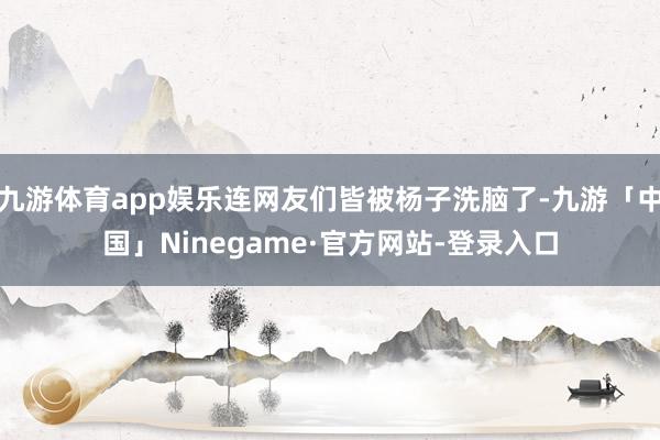 九游体育app娱乐连网友们皆被杨子洗脑了-九游「中国」Ninegame·官方网站-登录入口