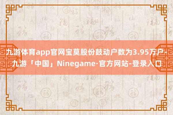 九游体育app官网宝莫股份鼓动户数为3.95万户-九游「中国」Ninegame·官方网站-登录入口