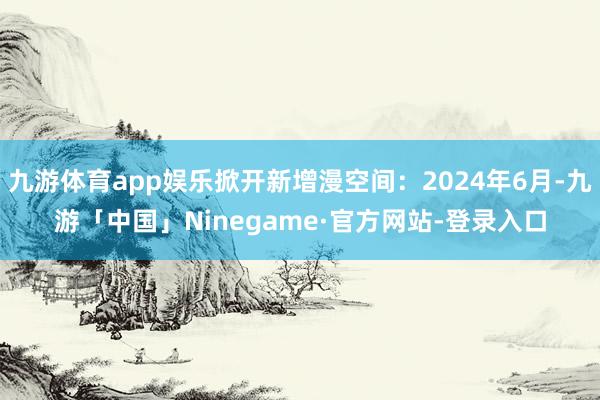 九游体育app娱乐掀开新增漫空间：2024年6月-九游「中国」Ninegame·官方网站-登录入口