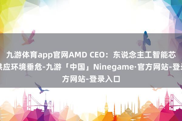 九游体育app官网AMD CEO：东说念主工智能芯片的供应环境垂危-九游「中国」Ninegame·官方网站-登录入口