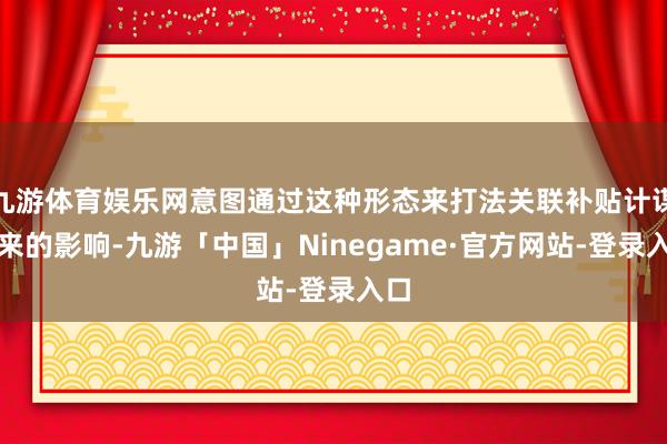 九游体育娱乐网意图通过这种形态来打法关联补贴计谋带来的影响-九游「中国」Ninegame·官方网站-登录入口