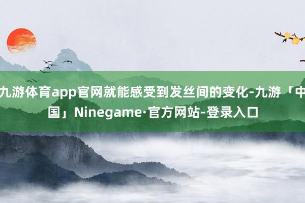 九游体育app官网就能感受到发丝间的变化-九游「中国」Ninegame·官方网站-登录入口