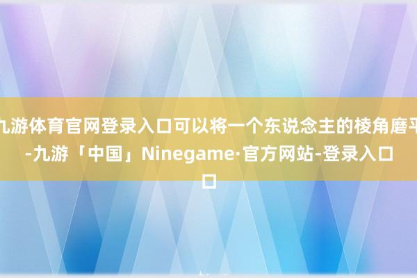 九游体育官网登录入口可以将一个东说念主的棱角磨平-九游「中国」Ninegame·官方网站-登录入口