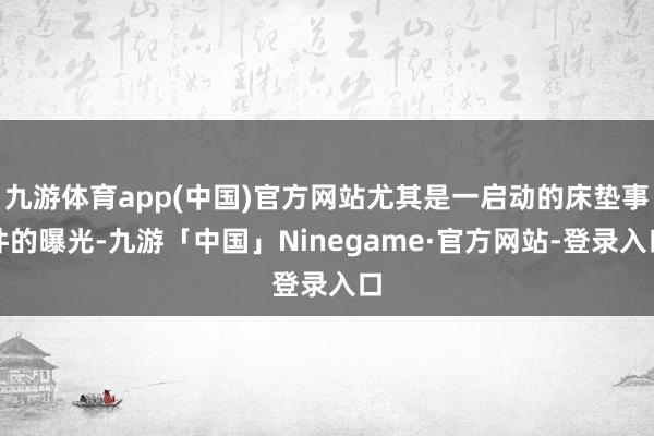 九游体育app(中国)官方网站尤其是一启动的床垫事件的曝光-九游「中国」Ninegame·官方网站-登录入口