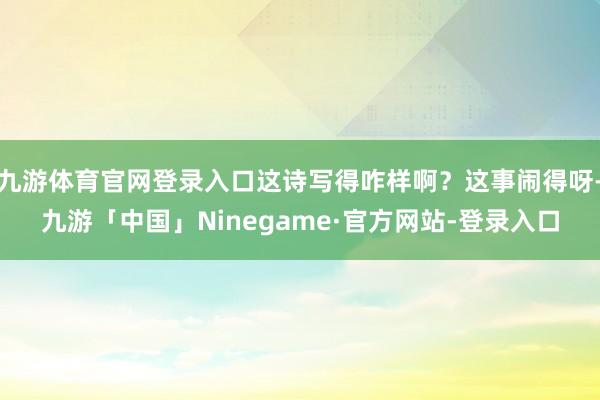 九游体育官网登录入口这诗写得咋样啊？这事闹得呀-九游「中国」Ninegame·官方网站-登录入口