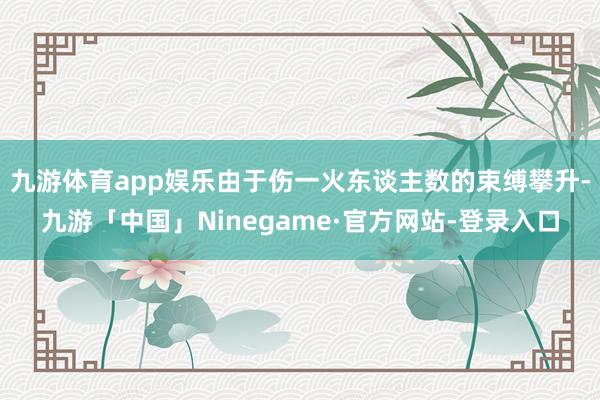 九游体育app娱乐由于伤一火东谈主数的束缚攀升-九游「中国」Ninegame·官方网站-登录入口