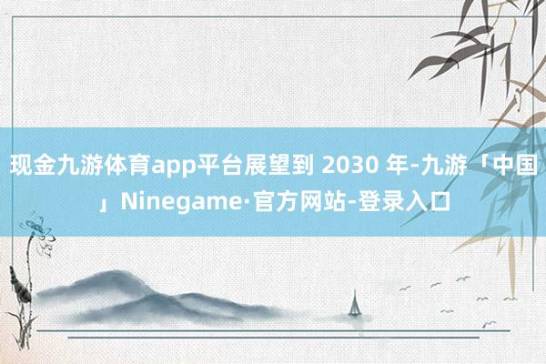 现金九游体育app平台展望到 2030 年-九游「中国」Ninegame·官方网站-登录入口