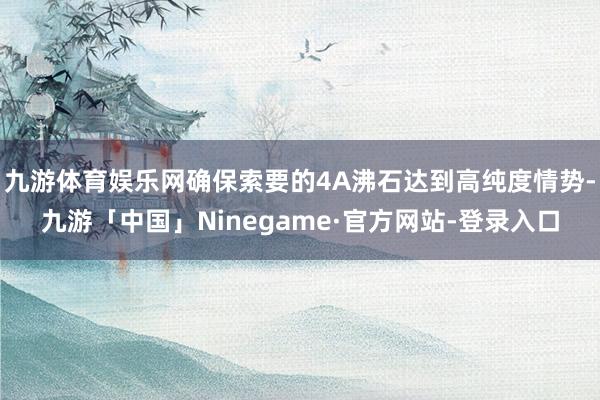 九游体育娱乐网确保索要的4A沸石达到高纯度情势-九游「中国」Ninegame·官方网站-登录入口