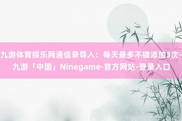 九游体育娱乐网通信录导入：每天最多不错添加3次-九游「中国」Ninegame·官方网站-登录入口