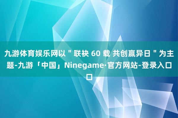 九游体育娱乐网以＂联袂 60 载 共创赢异日＂为主题-九游「中国」Ninegame·官方网站-登录入口