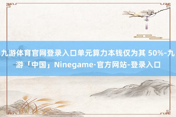 九游体育官网登录入口单元算力本钱仅为其 50%-九游「中国」Ninegame·官方网站-登录入口