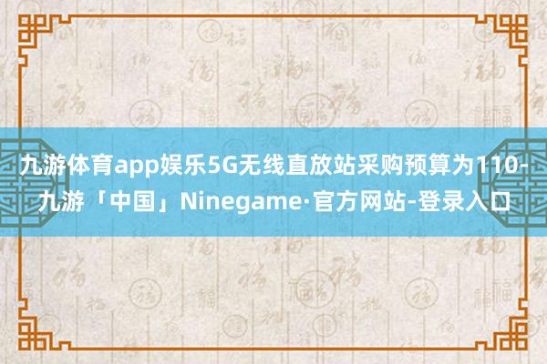 九游体育app娱乐5G无线直放站采购预算为110-九游「中国」Ninegame·官方网站-登录入口