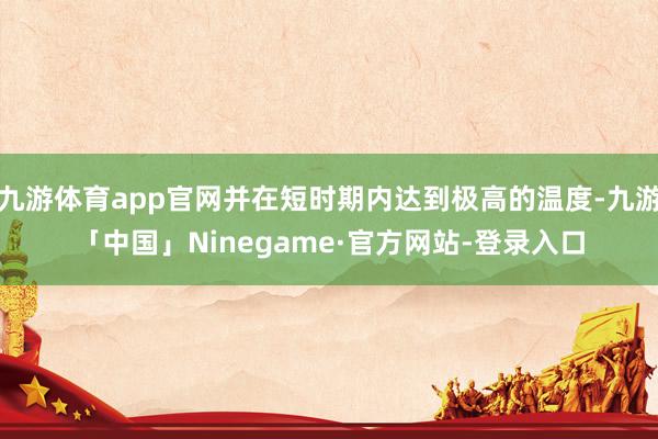 九游体育app官网并在短时期内达到极高的温度-九游「中国」Ninegame·官方网站-登录入口