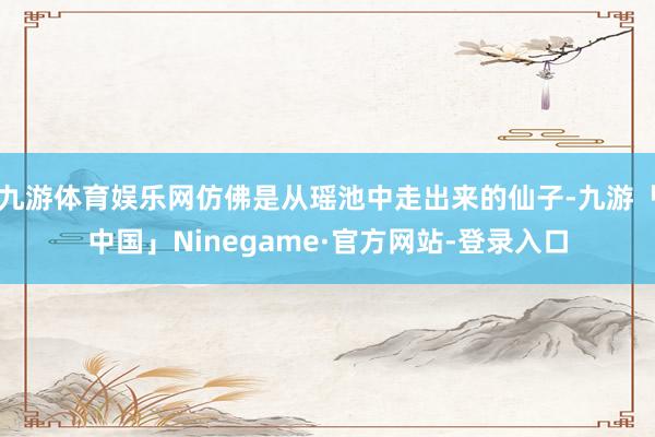 九游体育娱乐网仿佛是从瑶池中走出来的仙子-九游「中国」Ninegame·官方网站-登录入口