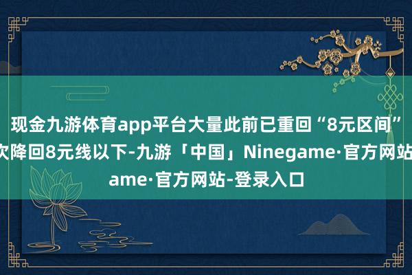 现金九游体育app平台大量此前已重回“8元区间”的地区再次降回8元线以下-九游「中国」Ninegame·官方网站-登录入口