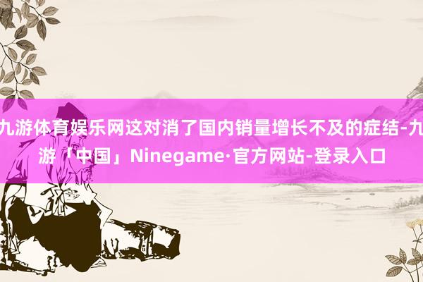 九游体育娱乐网这对消了国内销量增长不及的症结-九游「中国」Ninegame·官方网站-登录入口