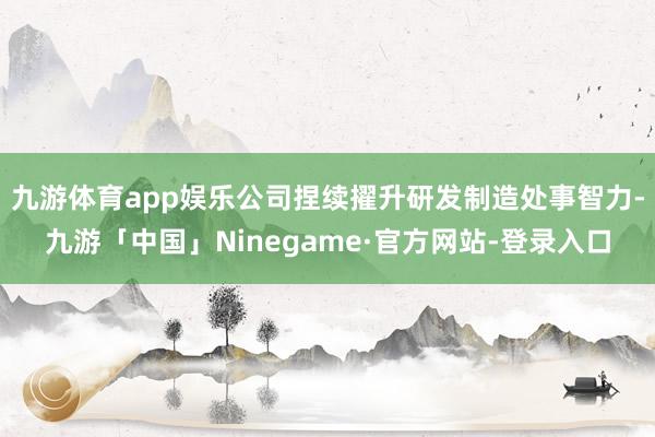 九游体育app娱乐公司捏续擢升研发制造处事智力-九游「中国」Ninegame·官方网站-登录入口