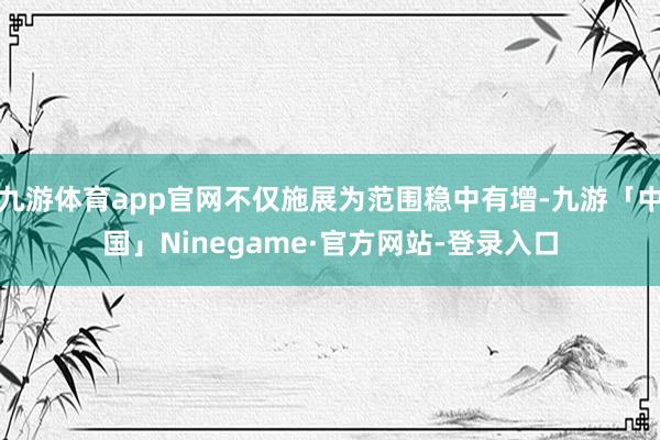 九游体育app官网不仅施展为范围稳中有增-九游「中国」Ninegame·官方网站-登录入口