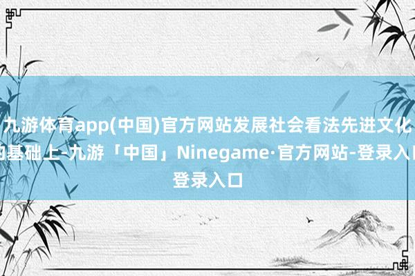 九游体育app(中国)官方网站发展社会看法先进文化的基础上-九游「中国」Ninegame·官方网站-登录入口