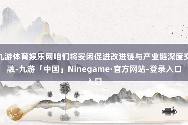 九游体育娱乐网咱们将安闲促进改进链与产业链深度交融-九游「中国」Ninegame·官方网站-登录入口