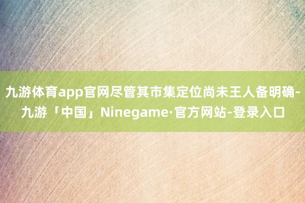 九游体育app官网尽管其市集定位尚未王人备明确-九游「中国」Ninegame·官方网站-登录入口