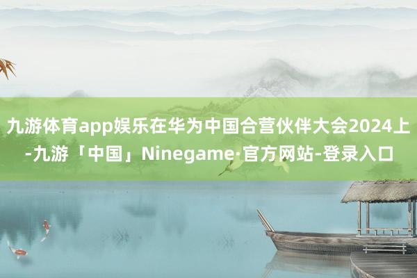 九游体育app娱乐在华为中国合营伙伴大会2024上-九游「中国」Ninegame·官方网站-登录入口