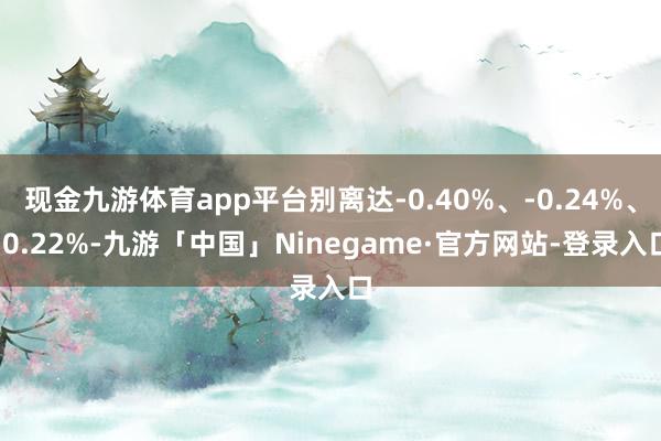 现金九游体育app平台别离达-0.40%、-0.24%、-0.22%-九游「中国」Ninegame·官方网站-登录入口