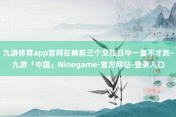 九游体育app官网在畴前三个交往日中一直不才跌-九游「中国」Ninegame·官方网站-登录入口