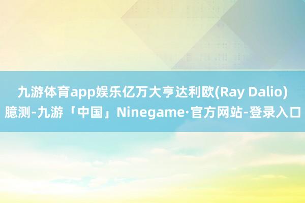 九游体育app娱乐亿万大亨达利欧(Ray Dalio)臆测-九游「中国」Ninegame·官方网站-登录入口