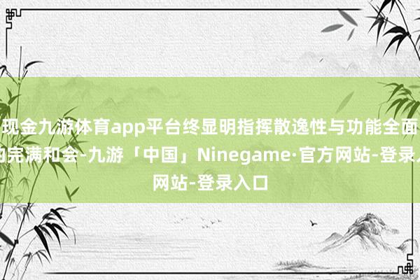 现金九游体育app平台终显明指挥散逸性与功能全面性的完满和会-九游「中国」Ninegame·官方网站-登录入口