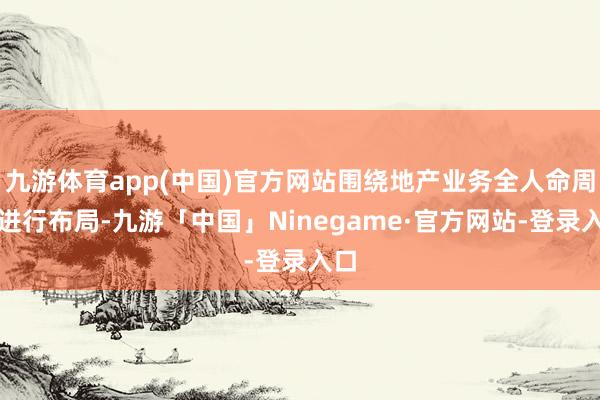 九游体育app(中国)官方网站围绕地产业务全人命周期进行布局-九游「中国」Ninegame·官方网站-登录入口