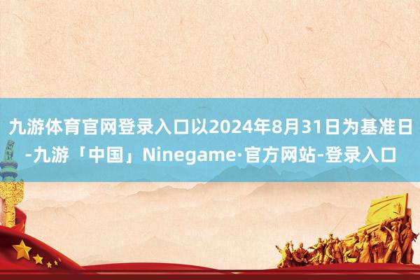 九游体育官网登录入口以2024年8月31日为基准日-九游「中国」Ninegame·官方网站-登录入口