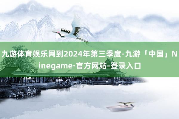 九游体育娱乐网到2024年第三季度-九游「中国」Ninegame·官方网站-登录入口