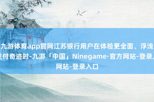 九游体育app官网江苏银行用户在体验更全面、浮浅的支付奇迹时-九游「中国」Ninegame·官方网站-登录入口