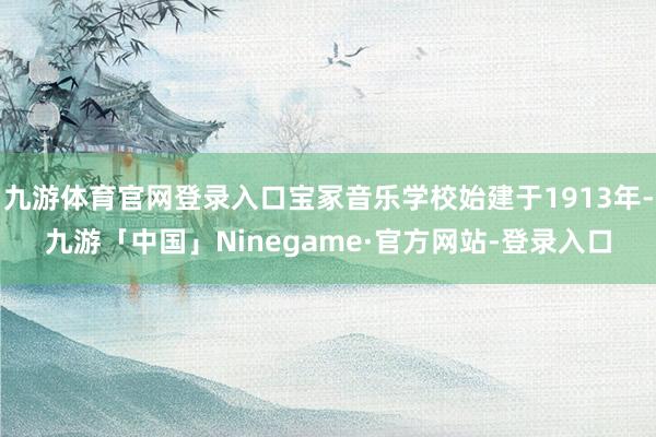 九游体育官网登录入口宝冢音乐学校始建于1913年-九游「中国」Ninegame·官方网站-登录入口