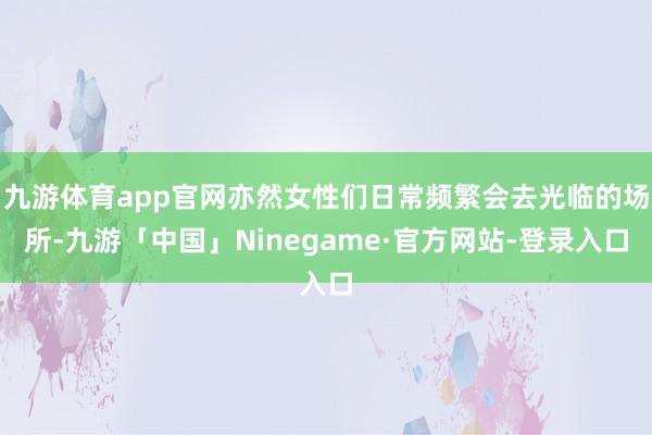 九游体育app官网亦然女性们日常频繁会去光临的场所-九游「中国」Ninegame·官方网站-登录入口