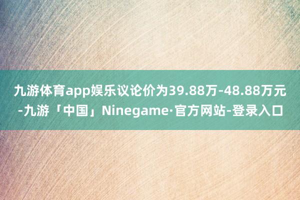 九游体育app娱乐议论价为39.88万-48.88万元-九游「中国」Ninegame·官方网站-登录入口