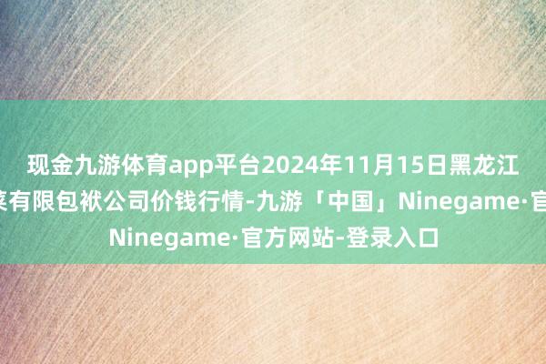 现金九游体育app平台2024年11月15日黑龙江鹤岗市万圃源蔬菜有限包袱公司价钱行情-九游「中国」Ninegame·官方网站-登录入口