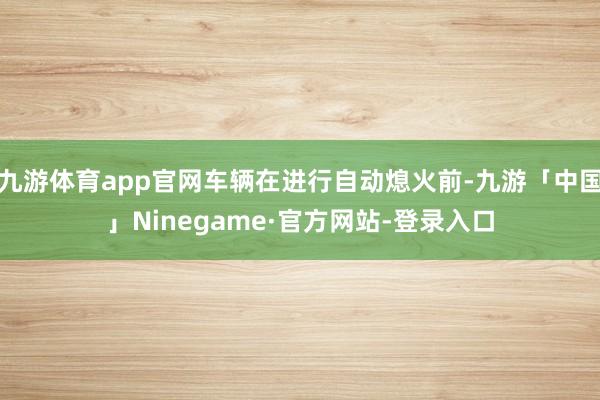 九游体育app官网车辆在进行自动熄火前-九游「中国」Ninegame·官方网站-登录入口