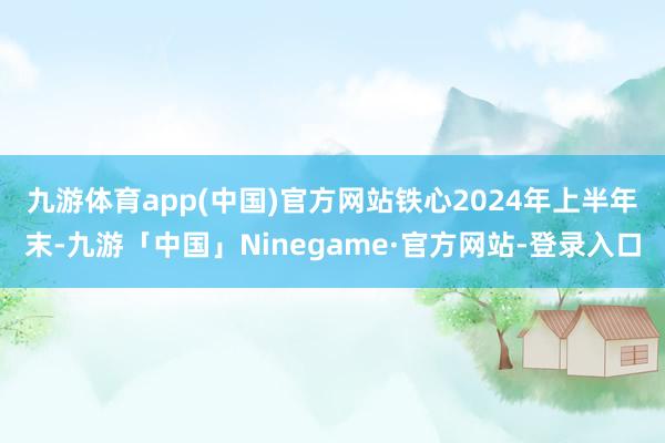 九游体育app(中国)官方网站　　铁心2024年上半年末-九游「中国」Ninegame·官方网站-登录入口