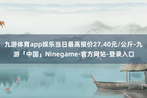 九游体育app娱乐当日最高报价27.40元/公斤-九游「中国」Ninegame·官方网站-登录入口