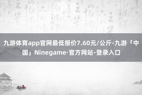 九游体育app官网最低报价7.60元/公斤-九游「中国」Ninegame·官方网站-登录入口