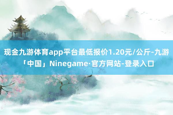 现金九游体育app平台最低报价1.20元/公斤-九游「中国」Ninegame·官方网站-登录入口