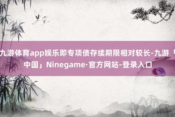 九游体育app娱乐即专项债存续期限相对较长-九游「中国」Ninegame·官方网站-登录入口