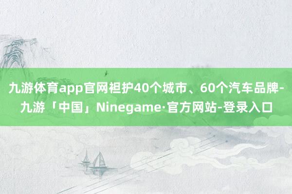 九游体育app官网袒护40个城市、60个汽车品牌-九游「中国」Ninegame·官方网站-登录入口