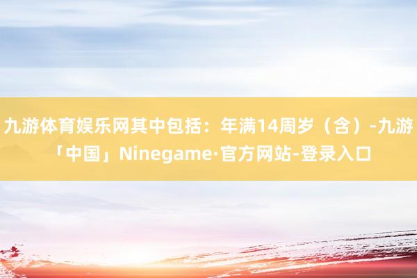 九游体育娱乐网其中包括：年满14周岁（含）-九游「中国」Ninegame·官方网站-登录入口