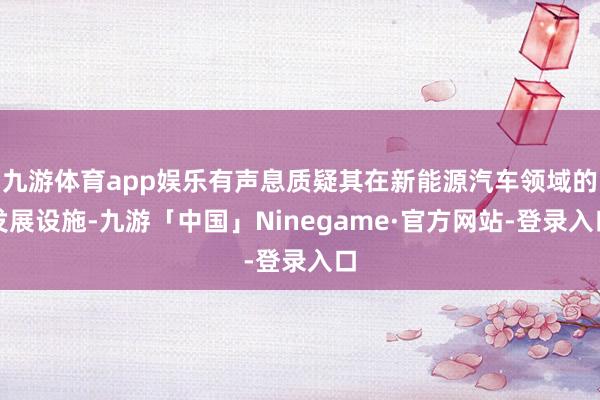 九游体育app娱乐有声息质疑其在新能源汽车领域的发展设施-九游「中国」Ninegame·官方网站-登录入口