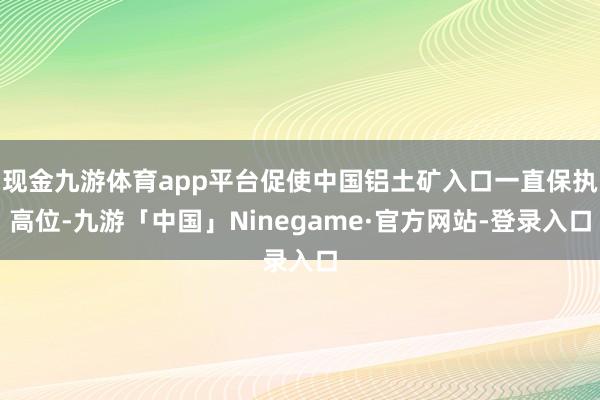 现金九游体育app平台促使中国铝土矿入口一直保执高位-九游「中国」Ninegame·官方网站-登录入口